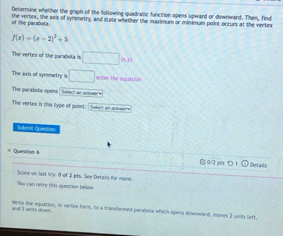 Determine whether the graph of the following quadratic function opens upward or downward. Then, find 
the vertex, the axis of symmetry, and state whether the maximum or minimum point occurs at the vertex 
of the parabola.
f(x)=(x-2)^2+5
The vertex of the parabola is □ (x,y)
The axis of symmetry is □ enter the equation 
The parabola opens Select an answer 
The vertex is this type of point: Sellect an answer 
Submit Question 
× Question 6 B 0/2 pts つ 1 Details 
Score on last try: 0 of 2 pts. See Details for more. 
You can retry this question below 
Write the equation, in vertex form, to a transformed parabola which opens downward, moves 2 units left, and 3 units down.