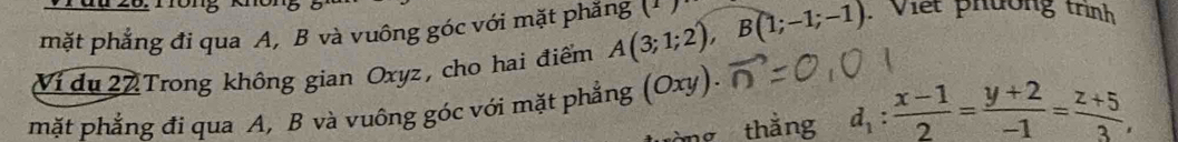 mặt phẳng đi qua A, B và vuông góc với mặt phăng (1) 
Ví du 22 Trong không gian Oxyz, cho hai điểm A(3;1;2), B(1;-1;-1). Viết phường trình 
1/ 
mặt phẳng đi qua A, B và vuông góc với mặt phẳng CX
mg thắng d_1: (x-1)/2 = (y+2)/-1 = (z+5)/3 ,