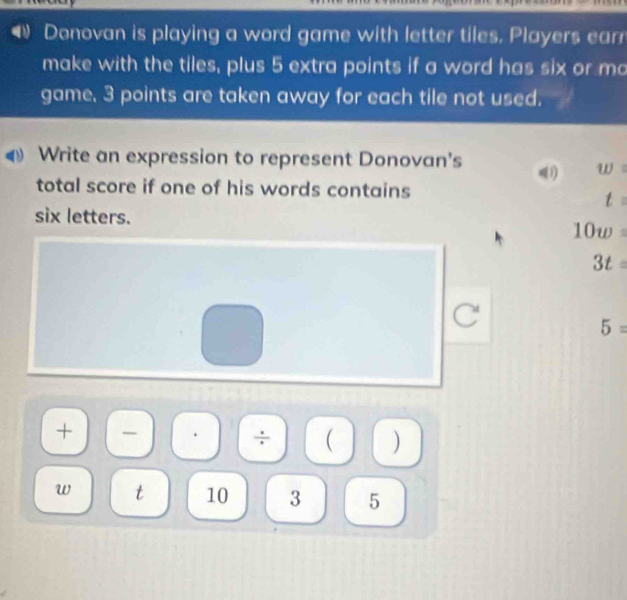 Donovan is playing a word game with letter tiles. Players earr 
make with the tiles, plus 5 extra points if a word has six or mo 
game, 3 points are taken away for each tile not used. 
Write an expression to represent Donovan's 
1) w
total score if one of his words contains 
t 
six letters.
10w=
3t=
5=
+ 
÷ ( ) 
w t 10 3 5