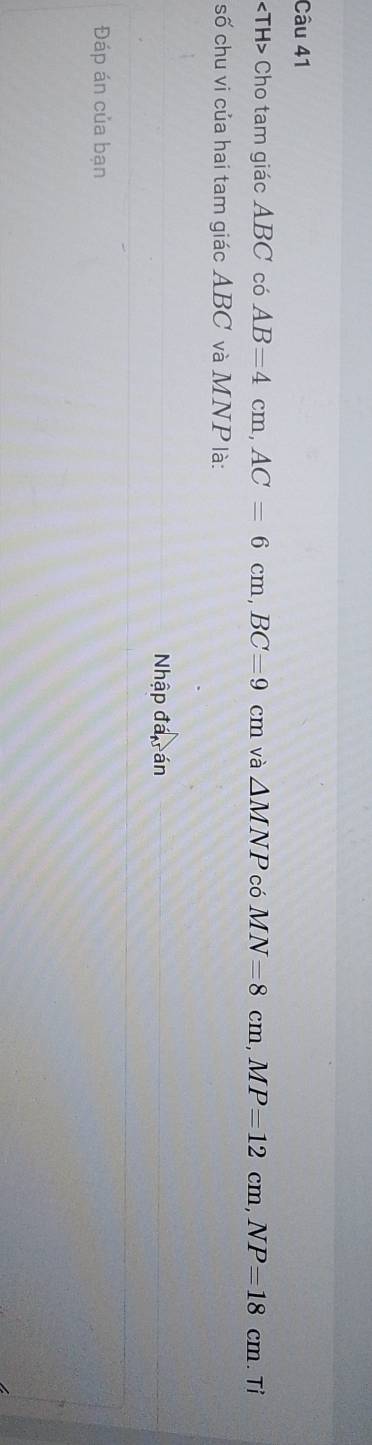 Cho tam giác ABC có AB=4cm, AC=6cm, BC=9cm và △ MNP có MN=8cm, MP=12cm, NP=18cm.Ti 
số chu vi của hai tam giác ABC và MNP là: 
Nhập đá rán 
Đáp án của bạn