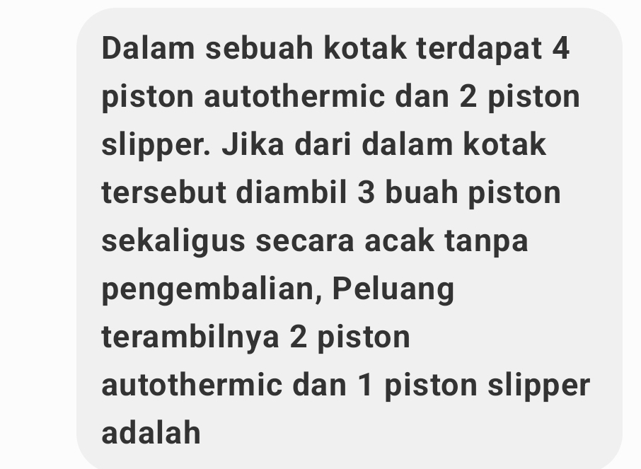 Dalam sebuah kotak terdapat 4
piston autothermic dan 2 piston 
slipper. Jika dari dalam kotak 
tersebut diambil 3 buah piston 
sekaligus secara acak tanpa 
pengembalian, Peluang 
terambilnya 2 piston 
autothermic dan 1 piston slipper 
adalah