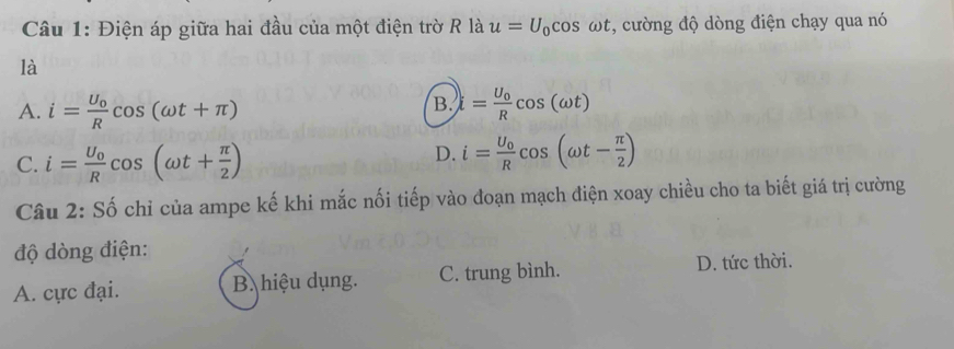 Điện áp giữa hai đầu của một điện trờ R là u=U_0cos omega t , cường độ dòng điện chạy qua nó
là
B.
A. i=frac U_0Rcos (omega t+π ) i=frac U_0Rcos (omega t)
C. i=frac U_0Rcos (omega t+ π /2 )
D. i=frac U_0Rcos (omega t- π /2 )
Câu 2: Số chỉ của ampe kế khi mắc nối tiếp vào đoạn mạch điện xoay chiều cho ta biết giá trị cường
độ dòng điện:
A. cực đại. B. hiệu dụng. C. trung bình. D. tức thời.