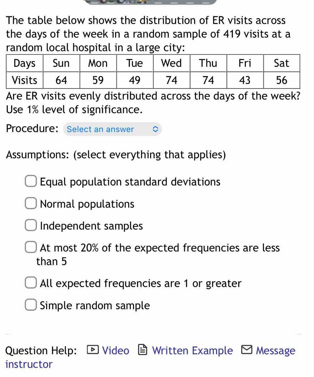 The table below shows the distribution of ER visits across
the days of the week in a random sample of 419 visits at a
random local hospital in a large city:
Are ER visits evenly distributed across the days of the week?
Use 1% level of significance.
Procedure: Select an answer
Assumptions: (select everything that applies)
Equal population standard deviations
Normal populations
Independent samples
At most 20% of the expected frequencies are less
than 5
All expected frequencies are 1 or greater
Simple random sample
Question Help: Video Written Example Message
instructor