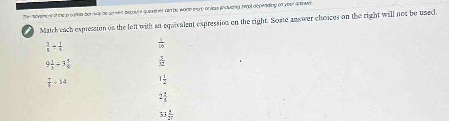 The movement of the progress bar may be uneven because questions can be worth more or less (including zerp) depending on your answer. 
Match each expression on the left with an equivalent expression on the right. Some answer choices on the right will not be used.
 3/8 /  1/4 
 1/16 
9 1/3 / 3 5/9 
 3/32 
 7/8 / 14
1 1/2 
2 5/8 
33 5/27 