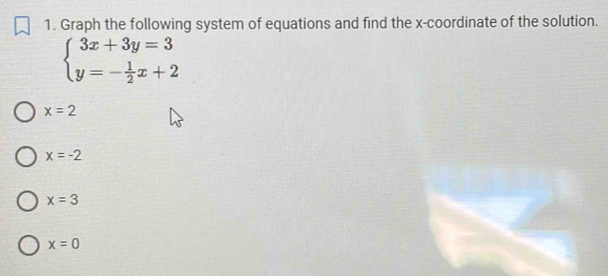 Graph the following system of equations and find the x-coordinate of the solution.
beginarrayl 3x+3y=3 y=- 1/2 x+2endarray.
x=2
x=-2
x=3
x=0