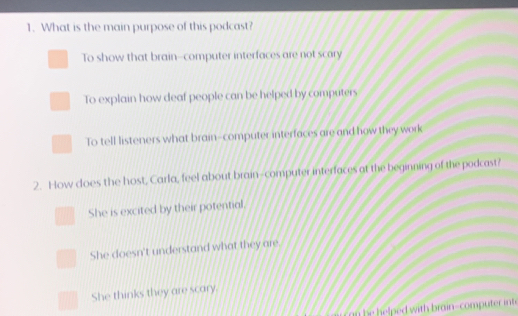 What is the main purpose of this podcast?
To show that brain-computer interfaces are not scary
To explain how deaf people can be helped by computers
To tell listeners what brain-computer interfaces are and how they work
2. How does the host, Carla, feel about brain-computer interfaces at the beginning of the podcast?
She is excited by their potential.
She doesn't understand what they are.
She thinks they are scary.
n he helped with brain-computer int