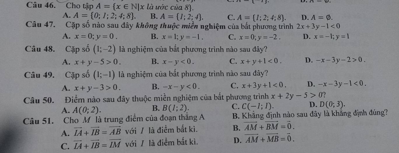 x|
Câu 46. Cho tập A= x∈ N|x là ước của 8.
A. A= 0;1;2;4;8 . B. A= 1;2;4 . C. A= 1;2;4;8 . D. A=varnothing .
Câu 47. Cặp số nào sau dây không thuộc miền nghiệm của bất phương trình 2x+3y-1<0</tex>
A. x=0;y=0. B. x=1;y=-1. C. x=0;y=-2. D. x=-1;y=1
Câu 48. Capshat o(1;-2) là nghiệm của bất phương trình nào sau đây?
A. x+y-5>0. B. x-y<0. C. x+y+1<0. D. -x-3y-2>0.
Câu 49. Capshat o(1;-1) là nghiệm của bất phương trình nào sau đây?
A. x+y-3>0. B. -x-y<0. C. x+3y+1<0. D. -x-3y-1<0.
Câu 50. Điểm nào sau đây thuộc miền nghiệm của bất phương trình x+2y-5>0 2
B.
A. A(0;2). B(1;2).
C. C(-1;1). D. D(0;3).
Câu 51. Cho M là trung điểm của đoạn thắng A  B. Khẳng định nào sau đây là khẳng định đúng?
B.
A. vector IA+vector IB=vector AB với / là điểm bất kì. vector AM+vector BM=vector 0.
D.
C. vector IA+vector IB=vector IM với / là điểm bất kì. vector AM+vector MB=vector 0.