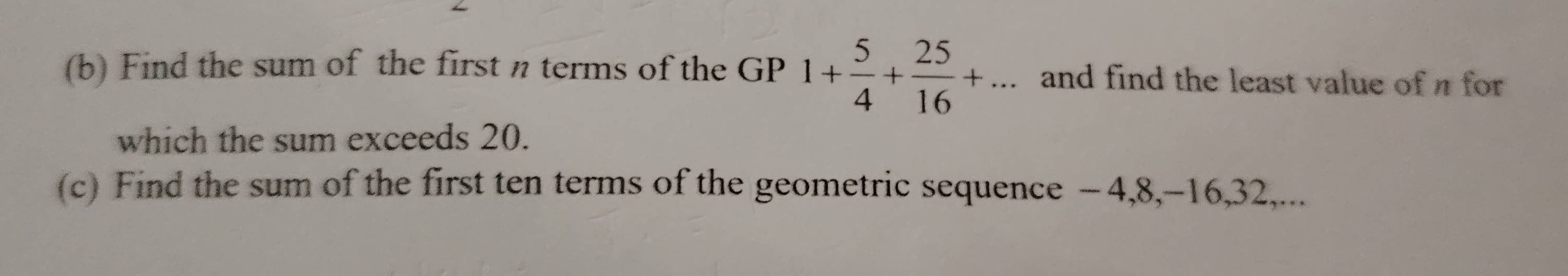 Find the sum of the first n terms of the GP 1+ 5/4 + 25/16 +... and find the least value of π for 
which the sum exceeds 20. 
(c) Find the sum of the first ten terms of the geometric sequence −4, 8, -16, 32,...