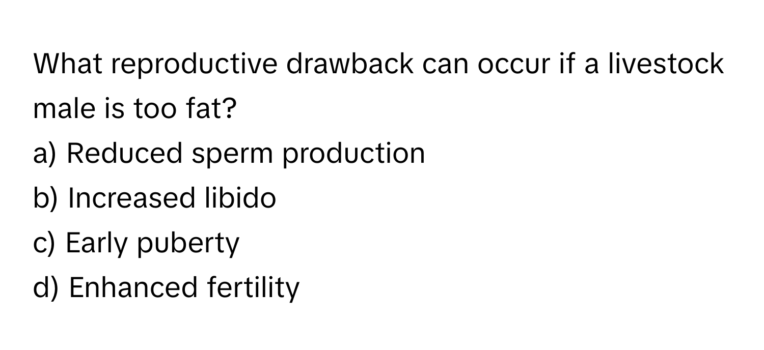 What reproductive drawback can occur if a livestock male is too fat?

a) Reduced sperm production 
b) Increased libido 
c) Early puberty 
d) Enhanced fertility