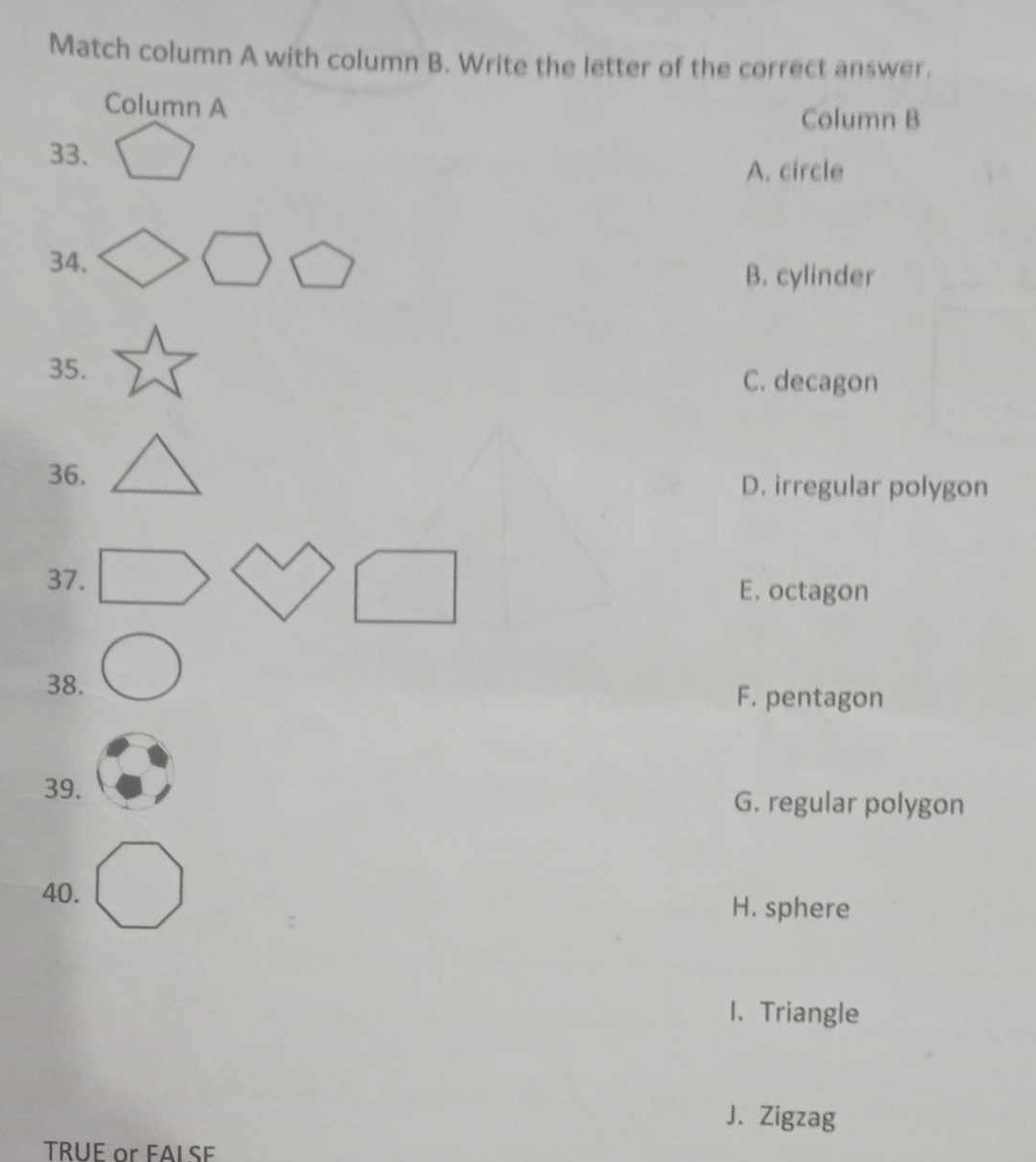 Match column A with column B. Write the letter of the correct answer.
Column A
Column B
33.
A. circle
34.
B. cylinder
35.
C. decagon
36. D. irregular polygon
37.
E. octagon
38. F. pentagon
39. G. regular polygon
40.
H. sphere
1. Triangle
J. Zigzag
TRUE or FALSE