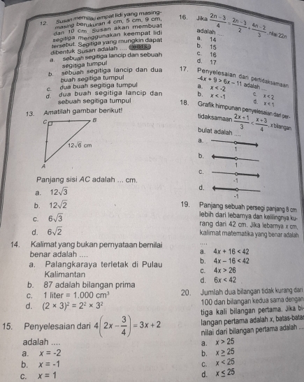 Susan memiliki empat lidi yang masing-
masing ber kuran 4 cm, 5 cm. 9 cm,
16. Jika
dan 10 cm Susan akan membuat
segitiga menggunakan keempat lid
adalah ...
a 14
tersebut. Segitiga yang mungkin dapat  (2n-3)/4 = (2n-3)/2 + (4n-2)/3 .nai22n
dibentuk Susan adalah .... CHHOTS: b. 15
a  sebuah segitiga lancip dan sebuah c. 16
segitiga tumpul
d. 17
b. sebuah segitiga lancip dan dua 17. Penyelesaian dari pertićaksamaan adalah
buah segitiga tumpul
c. dua buah segitiga tumpul a. -4x+9>6x-11 x
_
d dua buah segitiga lancip dan b. x x<2</tex>
d.
sebuah segitiga tumpul 18. Grafik himpunan penyelesaian dan per-  (2x+1)/3 
13. Amatilah gambar berikut! x<1</tex>
tidaksamaan , x bilangan
bulat adalah ....
a.
1
b.
1
c.
Panjang sisi AC adalah ... cm.
a. 12sqrt(3) -1
d.
-1
b. 12sqrt(2)
19. Panjang sebuah persegi panjang 8 cm
C. 6sqrt(3)
lebih dari lebarya dan kelilingnya ku-
rang dari 42 cm. Jika lebarya x cm.
d. 6sqrt(2)
kalimat matematika yang benar adalah .
14. Kalimat yang bukan pernyataan bernilai
benar adalah ....
a. 4x+16<42</tex>
a. Palangkaraya terletak di Pulau b. 4x-16<42</tex>
Kalimantan
C. 4x>26
b. 87 adalah bilangan prima d. 6x<42</tex>
C. 1liter=1.000cm^3 20. Jumlah dua bilangan tidak kurang dan
d. (2* 3)^2=2^2* 3^2 100 dan bilangan kedua sama dengan
tiga kali bilangan pertama. Jika b
langan pertama adalah x, batas-bata
15. Penyelesaian dari 4(2x- 3/4 )=3x+2 nilai dari bilangan pertama adalah ...
adalah .... a. x>25
a. x=-2 b. x≥ 25
b. x=-1 C. x<25</tex>
C. x=1
d. x≤ 25