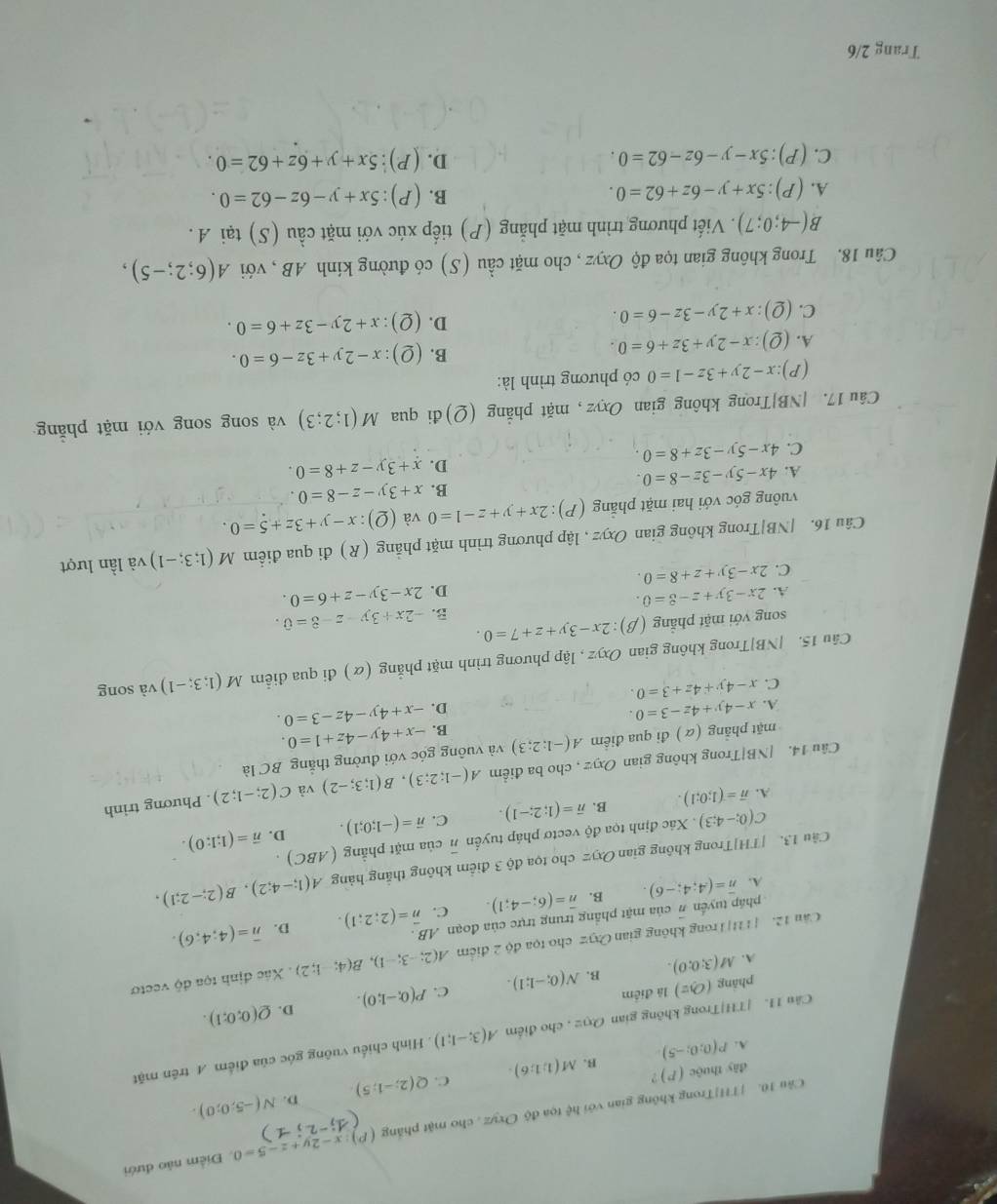 THI|Trong không gian với hc^2 toa độ Oxyz , cho mật phẳng (P) :x-2y+z-5=0 Điểm nào đưới
.
D.
A. P(0;0;-5) B. M(1;1;6). C. Q(2;-1;5) N(-5;0;0).
dây thuộc ( ) ?
Câu 1I. |TH|Trong không gian Ox2 , cho điểm A(3;-1;1) Hình chiếu vuông góc của điểm A trên mặt
D.
phāng (O,z) là điểm
A. M(3;0;0). B. N(0;-1;1). C. P(0;-1;0). Q(0;0;1).
Câu 12. [T11|Trong không gian O:yz : cho tọa độ 2 điểm A(2;-3;-1),B(4;-1;2). Xác định tọa độ vectơ
pháp tuyển overline n của mặt phẳng trung trực của đoạn AB .
D.
A. overline n=(A;4;-6). B. overline n=(6;-4;1). C. overline n=(2;2;1). overline n=(4;4;6).
Cầu 13. |TH]Trong không gian Oxyz cho tọa độ 3 điểm không thắng hàng A(1;-4;2),B(2;-2;1),
C(0;-4;3). Xác định tọa độ vectơ pháp tuyển overline n của mặt phẳng ( (ABC)
D.
A. overline n=(1;0;1). B. overline n=(1;2;-1). C. vector n=(-1;0;1). vector n=(1;1:0).
Câu 14. [NB|Trong không gian Oxyz , cho ba điểm A(-1;2;3),B(1;3;-2) và C(2;-1;2). Phương trình
mặt phẳng (α ) đi qua điểm A(-1;2;3) và vuông góc với đường thắng BC là
B. -x+4y-4z+1=0.
A. x-4y+4z-3=0.
D. -x+4y-4z-3=0.
C. x-4y+4z+3=0.
Câu 15. |NB|Trong không gian Oxyz , lập phương trình mặt phẳng (α) đi qua diễm M(1;3;-1) và song
song với mặt phẳng (beta ):2x-3y+z+7=0. B. -2x+3y-z-8=0.
A. 2x-3y+z-8=0. 2x-3y-z+6=0.
D.
C. 2x-3y+z+8=0.
Câu 16. |NB|Trong không gian Oxyz , lập phương trình mặt phẳng (R) đi qua điểm M(1;3;-1) và lần lượt
vuông góc với hai mặt phẳng (P):2x+y+z-1=0 và (Q):x-y+3z+5=0.
B. x+3y-z-8=0.
A. 4x-5y-3z-8=0 x+3y-z+8=0.
D.
C. 4x-5y-3z+8=0.
Câu 17. [NB]Trong không gian Oxyz, mặt phẳng (Q)đi qua M(1;2;3) và song song với mặt phăng
(P) :x-2y+3z-1=0 có phương trình là:
A. (Q):x-2y+3z+6=0.
B. (Q):x-2y+3z-6=0.
C. (Q):x+2y-3z-6=0.
D. (Q):x+2y-3z+6=0.
Câu 18. Trong không gian tọa độ Oxyz , cho mặt cầu (S) có đường kính AB , với A(6;2;-5),
B(-4;0;7). Viết phương trình mặt phẳng (P) tiếp xúc với mặt cầu (S) tại A .
A. (P):5x+y-6z+62=0.
B.( P ):5x+y-6z-62=0.
C. (P):5x-y-6z-62=0. D. (P ):5x+y+6z+62=0.
Trang 2/6