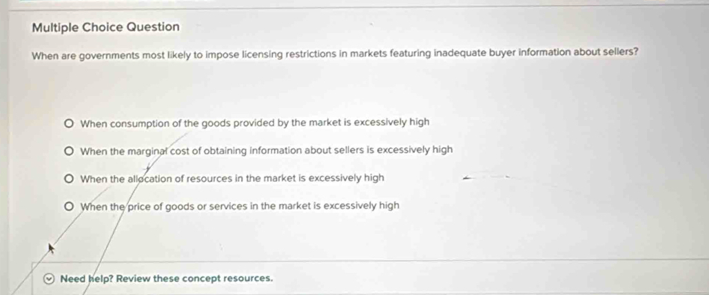 Question
When are governments most likely to impose licensing restrictions in markets featuring inadequate buyer information about sellers?
When consumption of the goods provided by the market is excessively high
When the marginal cost of obtaining information about sellers is excessively high
When the allocation of resources in the market is excessively high
When the price of goods or services in the market is excessively high
Need help? Review these concept resources.