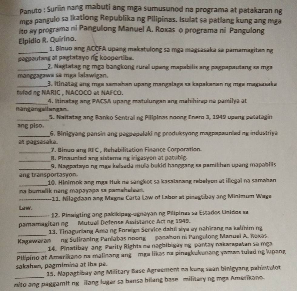 Panuto : Suriin nang mabuti ang mga sumusunod na programa at patakaran ng
mga pangulo sa Ikatlong Republika ng Pilipinas. Isulat sa patlang kung ang mga
ito ay programa ni Pangulong Manuel A. Roxas o programa ni Pangulong
Elpidio R. Quirino.
_1. Binuo ang ACCFA upang makatulong sa mga magsasaka sa pamamagitan ng
pagpautang at pagtatayo ng koopertiba.
_2. Nagtatag ng mga bangkong rural upang mapabilis ang pagpapautang sa mga
manggagawa sa mga lalawigan.
_3. Itinatag ang mga samahan upang mangalaga sa kapakanan ng mga magsasaka
tulad ng NARIC , NACOCO at NAFCO.
_4. Itinatag ang PACSA upang matulungan ang mahihirap na pamilya at
nangangailangan.
_5. Naitatag ang Banko Sentral ng Pilipinas noong Enero 3, 1949 upang patatagin
ang piso.
_6. Binigyang pansin ang pagpapalaki ng produksyong magpapaunlad ng industriya
at pagsasaka.
_7. Binuo ang RFC , Rehabilitation Finance Corporation.
_8. Pinaunlad ang sistema ng irigasyon at patubig.
_9. Nagpatayo ng mga kalsada mula bukid hanggang sa pamilihan upang mapabilis
ang transportasyon.
_10. Hinimok ang mga Huk na sangkot sa kasalanang rebelyon at illegal na samahan
na bumalik nang mapayapa sa pamahalaan.
_11. Nilagdaan ang Magna Carta Law of Labor at pinagtibay ang Minimum Wage
Law.
_12. Pinaigting ang pakikipag-ugnayan ng Pilipinas sa Estados Unidos sa
pamamagitan ng Mutual Defense Assistance Act ng 1949.
_
13. Tinaguriang Ama ng Foreign Service dahil siya ay nahirang na kalihim ng
Kagawaran ng Suliraning Panlabas noong panahon ni Pangulong Manuel A. Roxas.
14. Pinatibay ang Parity Rights na nagbibigay ng pantay nakarapatan sa mga
Pilipino at Amerikano na malinang ang mga likas na pinagkukunang yaman tulad ng lupang
sakahan, pagmimina at iba pa.
15. Napagtibay ang Military Base Agreement na kung saan binigyang pahintulot
nito ang paggamit ng ilang lugar sa bansa bilang base military ng mga Amerikano.