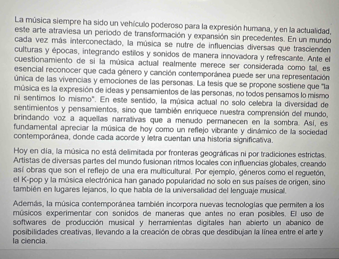 La música siempre ha sido un vehículo poderoso para la expresión humana, y en la actualidad,
este arte atraviesa un periodo de transformación y expansión sin precedentes. En un mundo
cada vez más interconectado, la música se nutre de influencias diversas que trascienden
culturas y épocas, integrando estilos y sonidos de manera innovadora y refrescante. Ante el
cuestionamiento de si la música actual realmente merece ser considerada como tal, es
esencial reconocer que cada género y canción contemporánea puede ser una representación
única de las vivencias y emociones de las personas. La tesis que se propone sostiene que 'la
música es la expresión de ideas y pensamientos de las personas, no todos pensamos lo mismo
ni sentimos lo mismo". En este sentido, la música actual no solo celebra la diversidad de
sentimientos y pensamientos, sino que también enriquece nuestra comprensión del mundo,
brindando voz a aquellas narrativas que a menudo permanecen en la sombra. Así, es
fundamental apreciar la música de hoy como un reflejo vibrante y dinámico de la sociedad
contemporánea, donde cada acorde y letra cuentan una historia significativa.
Hoy en día, la música no está delimitada por fronteras geográficas ni por tradiciones estrictas.
Artistas de diversas partes del mundo fusionan ritmos locales con influencias globales, creando
así obras que son el reflejo de una era multicultural. Por ejemplo, géneros como el reguetón,
el K-pop y la música electrónica han ganado popularidad no solo en sus países de origen, sino
también en lugares lejanos, lo que habla de la universalidad del lenguaje musical.
Además, la música contemporánea también incorpora nuevas tecnologías que permiten a los
músicos experimentar con sonidos de maneras que antes no eran posibles. El uso de
softwares de producción musical y herramientas digitales han abierto un abanico de
posibilidades creativas, llevando a la creación de obras que desdibujan la línea entre el arte y
la ciencia.