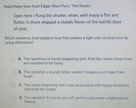 Read these lines from Edgar Allan Poe's "The Raven."
Open here I flung the shutter, when, with many a flirt and
flutter, In there stepped a stately Raven of the saintly days
of yore;
Which sentence best explains how Poe creates a light and comical tone by
using alliteration?
A. The repetition of words beginning with Atell the reader these lines
are intended to be funny.
B. The repeated s sounds tickle readers' tongues and make them
laugh
C. The words beginning with s are associated with happy situations
and relax the reader.
D. The repeated sounds are soft and fun and evoke a lighthearted
feeling.