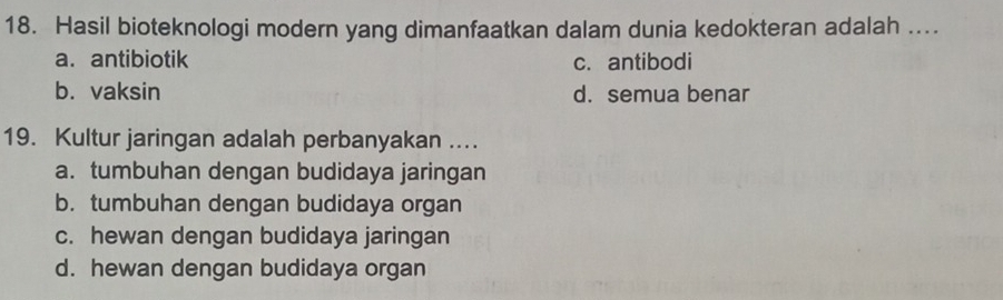 Hasil bioteknologi modern yang dimanfaatkan dalam dunia kedokteran adalah ....
a. antibiotik c. antibodi
b. vaksin d. semua benar
19. Kultur jaringan adalah perbanyakan ...
a. tumbuhan dengan budidaya jaringan
b. tumbuhan dengan budidaya organ
c. hewan dengan budidaya jaringan
d. hewan dengan budidaya organ