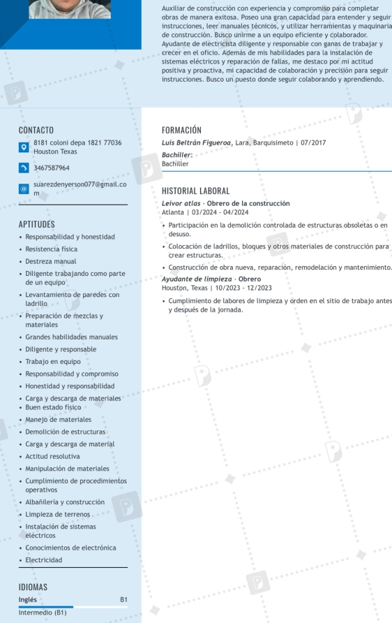 Auxiliar de construcción con experiencia y compromiso para completar
bras de manera exitosa. Poseo una gran capacidad para entender y seguir
nstrucciones, leer manuales técnicos, y utilizar herramientas y maquinaria
e construcción. Busco unirme a un equipo eficiente y colaborador.
yudante de electricista diligente y responsable con ganas de trabajar y
recer en el oficio. Además de mis habilidades para la instalación de
sistemas eléctricos y reparación de fallas, me destaco por mi actitud
positiva y proactiva, mi capacidad de colaboración y precisión para seguir
instrucciones. Busco un puesto donde seguir colaborando y aprendiendo.
CONTACTO formación
。 8181 coloni depa 1821 77036  Luis Beltrán Figueroa, Lara, Barquisimeto | 07/2017
Houston Texas Bachiller:
3467587964 Bachiller
suarezdenyerson077@gmail.co HISTORIAL LABORAL
m
Leivor atías - Obrero de la construcción
Atlanta | 03/2024 - 04/2024
APTITUDES Participación en la demolición controlada de estructuras obsoletas o en
Responsabilidad y honestidad desuso.
Resistencia física  Colocación de ladrillos, bloques y otros materiales de construcción para
Destreza manual crear estructuras.
Diligente trabajando como parte  Construcción de obra nueva, reparación, remodelación y mantenimiento
de un equipo  Ayudante de limpieza - Obrera
Levantamiento de paredes con Houston, Texas | 10/2023 - 12/2023
ladrillo  Cumplimiento de labores de limpieza y orden en el sitio de trabajo antes
Preparación de mezclas y y después de la jornada.
materiales
Grandes habilidades manuales
Diligente y responsable
Trabajo en equipo
Responsabilidad y compromiso
Honestidad y responsabilidad
Carga y descarga de materiales
Buen estado físico
Manejo de materiales
Demolición de estructuras
Carga y descarga de material

Actitud resolutiva
Manioulación de materiales
Cumplimiento de procedimientos
operativos
Albañilería y construcción
Limpieza de terrenos D
Instalación de sistemas
eléctricos
Conocimientos de electrónica
Electricidad
IDIOMAS
D
Inglés B1
Intermedio (B1)