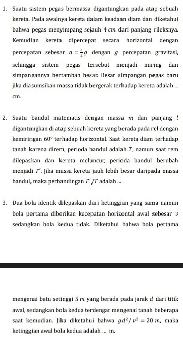 Suatu sistem pegas bermassa digantungkan pada atap sebuah 
kereta. Pada awalnya kereta dalam keadaan diam dan diketahui 
bahwa pegas menyimpang sejauh 4 cm dari panjang rileksnya. 
Kemudian kereta dipercepat secara horizontal dengan 
percepatan sebesar a= 3/4 g dengan ɡ percepatan gravitasi, 
sehingga sistem pegas tersebut menjadi miring dan 
simpangannya bertambah besar. Besar simpangan pegas baru 
jika diasumsikan massa tidak bergerak terhadap kereta adalah ...
cm. 
2. Suatu bandul matematis dengan massa m dan panjang ! 
digantungkan di atap sebuah kereta yang berada pada rel dengan 
kemiringan 60° terhadap horizontal. Saat kereta diam terhadap 
tanah karena direm, perioda bandul adalah 7, namun saat rem 
dilepaskan dan kereta meluncur, perioda bandul berubah 
menjadi T'. Jika massa kereta jauh lebih besar daripada massa 
bandul, maka perbandingan T'/T ` adalah ... 
3. Dua bola identik dilepaskan dari ketinggian yang sama namun 
bola pertama diberikan kecepatan horizontal awal sebesar v
sedangkan bola kedua tidak. Diketahui bahwa bola pertama 
mengenai batu setinggi 5 m yang berada pada jarak d dari titik 
awal, sedangkan bola kedua terdengar mengenai tanah beberapa 
saat kemudian. Jika diketahui bahwa gd^2/v^2=20m ,maka 
ketinggian awal bola kedua adalah ... m.