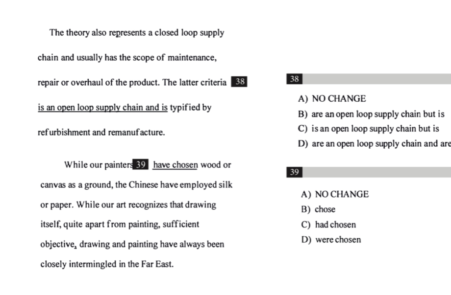 The theory also represents a closed loop supply
chain and usually has the scope of maintenance,
repair or overhaul of the product. The latter criteria 38 38
A) NO CHANGE
is an open loop supply chain and is typified by
B) are an open loop supply chain but is
refurbishment and remanufacture. C) is an open loop supply chain but is
D) are an open loop supply chain and are
While our painters 39 have chosen wood or
39
canvas as a ground, the Chinese have employed silk
A) NO CHANGE
or paper. While our art recognizes that drawing B) chose
itself, quite apart from painting, sufficient C) had chosen
objective, drawing and painting have always been D) were chosen
closely intermingled in the Far East.