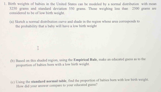 Birth weights of babies in the United States can be modeled by a normal distribution with mean
3250 grams and standard deviation 550 grams. Those weighing less than 2500 grams are 
considered to be of low birth weight. 
(a) Sketch a normal distribution curve and shade in the region whose area corresponds to 
the probability that a baby will have a low birth weight 
(b) Based on this shaded region, using the Empirical Rule, make an educated guess as to the 
proportion of babies born with a low birth weight. 
(c) Using the standard normal table, find the proportion of babies born with low birth weight. 
How did your answer compare to your educated guess?