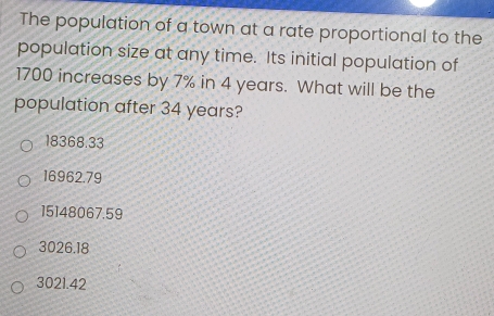 The population of a town at a rate proportional to the
population size at any time. Its initial population of
1700 increases by 7% in 4 years. What will be the
population after 34 years?
18368.33
16962.79
15148067.59
3026.18
3021.42