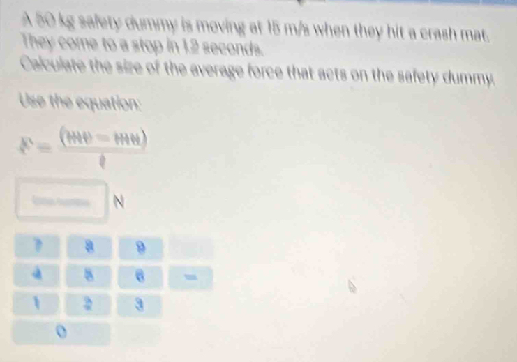 A 50 kg safety dummy is moving at 15 m/s when they hit a crash mat. 
They come to a stop in 1.2 seconds. 
Calculate the size of the average force that acts on the safety dummy. 
Use the equation:
P= (MN=MN)/ell  .
700° _□  N
? B 9
| 5 6 -
1 A 3
o