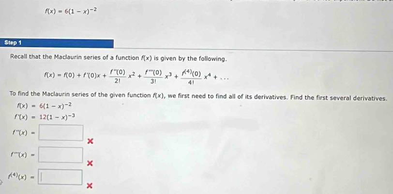 f(x)=6(1-x)^-2
Step 1
Recall that the Maclaurin series of a function f(x) is given by the following.
f(x)=f(0)+f'(0)x+ f''(0)/2! x^2+ f'''(0)/3! x^3+ f^((4))(0)/4! x^4+... 
To find the Maclaurin series of the given function f(x) , we first need to find all of its derivatives. Find the first several derivatives.
f(x)=6(1-x)^-2
f'(x)=12(1-x)^-3
f''(x)=□
f'''(x)=□
f^((4))(x)=□ ×