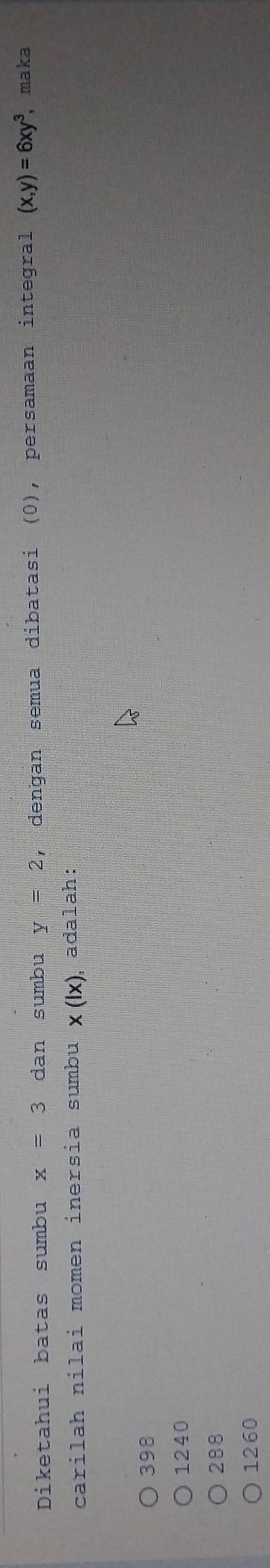 Diketahui batas sumbu x=3 dan sumbu y=2 , denğan semua dibatasi (0), persamaan integral (x,y)=6xy^3 maka
carilah nilai momen inersia sumbu x(lx) ,adalah:
398
1240
288
1260