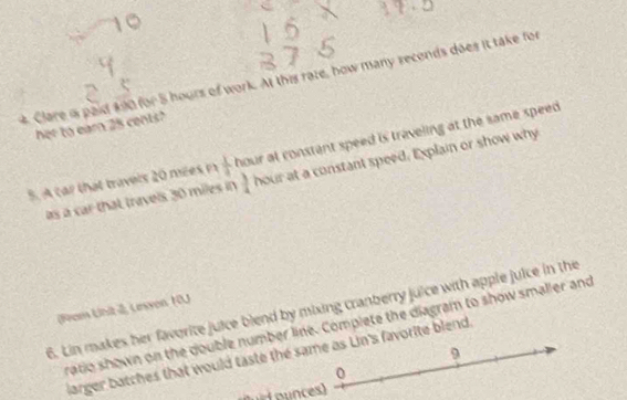 Clare is paid 400 for 5 hours of work. At this rate, how many seconds does it take for 
her to earn 25 cents? 
5. A car that travels 20 mees n  1/4  hour at constant speed is traveling at the same speed. 
as a car that travels 30 miles in  3/4  hour at a constant speed. Explain or show why 
6. Lin makes her favorite juice blend by mixing cranberry juice with apple juice in the 
(rom Unit 2, Leson 10J 
ratio shown on the double number line. Complete the diagram to show smaller and 
9 
larger batches that would taste the same as Lin's favorite blend. 
0