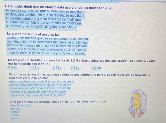 Para poder decir que un cuerpo está acelerando, es necesario que:
su rapidez cambie, sin que su dirección se modifique.
su dirección cambie, sin que su rapidez se modifique.
su rapidez cambie y que su dirección se modifique.
su dirección cambie o que su rapidez se modifique.
su rapidez y su dirección, ninguna se modifique.
Se puede decir que el peso es la:
cantidad de materia que posee un cuerpo en un planeta.
manifestación de la inercia al estar cerca de un planeta.
medida de la masa de un cuerpo al estar en un planeta.
fuerza que le produce una aceleración hacia el planeta.
relación entre la masa de un cuerpo y la de un planeta.
Se empuja un ladrillo con una fuerza de 1.2 N y éste a adquiere una aceleración de 3m/s^(wedge)2 2. ¿Cuál
era la masa de ese ladrillo?
0.4 kg 1.8 kg 2.5 kg 3.6 kg 4.2 kg
Si la fuerza de acción es que una pelota golpea contra una pared, según las leyes de Newton, la
reacción es que la pelota:
rebota acelerando desde 0 en sentido opuesto
reciba simultáneamente el golpe de la pared
renueve el estado de reposo por un instante
regrese a su posición anterior al impacto
respete la mayor resistencia de la pared
Una piedra que fue lanzada, puede viajar por los aires debido a su:
desplazamiento
inercia
fuerza
forma
peso