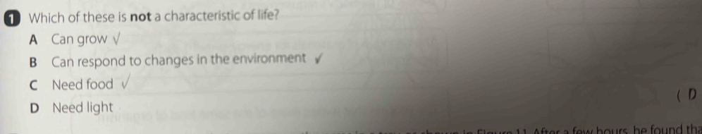 Which of these is not a characteristic of life?
A Can grow √
B Can respond to changes in the environment √
C Need food
D Need light ( D