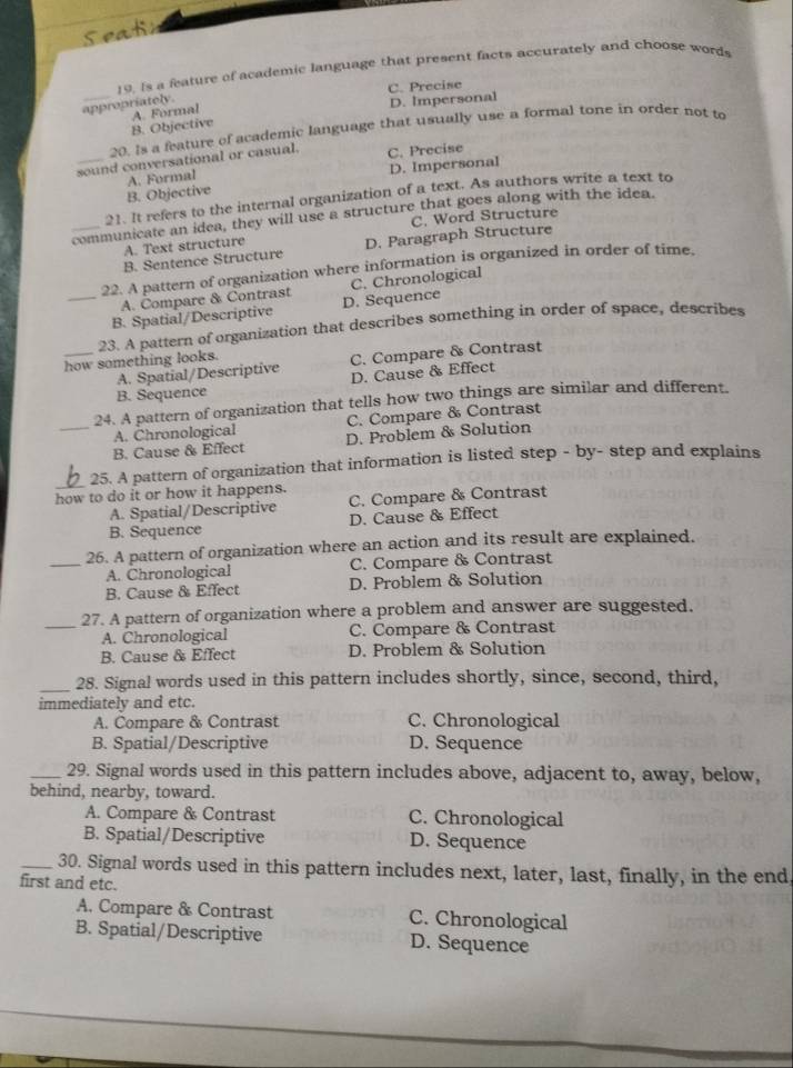 Seatn
19. Is a feature of academic language that present facts accurately and choose words
C. Precise
appropriately.
_B. Objective A. Formal D. Impersonal
20. is a feature of academic language that usually use a formal tone in order not to
_sound conversational or casual. C. Precise
B. Objective A. Formal D. Impersonal
21. It refers to the internal organization of a text. As authors write a text to
_communicate an idea, they will use a structure that goes along with the idea.
C. Word Structure
A. Text structure
B. Sentence Structure D. Paragraph Structure
22. A pattern of organization where information is organized in order of time.
A. Compare & Contrast C. Chronological
_B. Spatial/Descriptive D. Sequence
_how something looks. 23. A pattern of organization that describes something in order of space, describes
A. Spatial/Descriptive C. Compare & Contrast
D. Cause & Effect
B. Sequence
_24. A pattern of organization that tells how two things are similar and different.
A. Chronological C. Compare & Contrast
B. Cause & Effect D. Problem & Solution
25. A pattern of organization that information is listed step - by- step and explains
how to do it or how it happens.
A. Spatial/Descriptive C. Compare & Contrast
B. Sequence D. Cause & Effect
26. A pattern of organization where an action and its result are explained.
_A. Chronological C. Compare & Contrast
B. Cause & Effect D. Problem & Solution
27. A pattern of organization where a problem and answer are suggested.
_A. Chronological C. Compare & Contrast
B. Cause & Effect D. Problem & Solution
_28. Signal words used in this pattern includes shortly, since, second, third,
immediately and etc.
A. Compare & Contrast C. Chronological
B. Spatial/Descriptive D. Sequence
_29. Signal words used in this pattern includes above, adjacent to, away, below,
behind, nearby, toward.
A. Compare & Contrast C. Chronological
B. Spatial/Descriptive D. Sequence
_30. Signal words used in this pattern includes next, later, last, finally, in the end
first and etc.
A. Compare & Contrast C. Chronological
B. Spatial/Descriptive D. Sequence