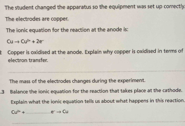 The student changed the apparatus so the equipment was set up correctly. 
The electrodes are copper. 
The ionic equation for the reaction at the anode is:
Cuto Cu^(2+)+2e^-
2 Copper is oxidised at the anode. Explain why copper is oxidised in terms of 
electron transfer. 
_ 
The mass of the electrodes changes during the experiment. 
.3 Balance the ionic equation for the reaction that takes place at the cathode. 
Explain what the ionic equation tells us about what happens in this reaction.
Cu^(2+)+ □  e^-to Cu
_ 
__