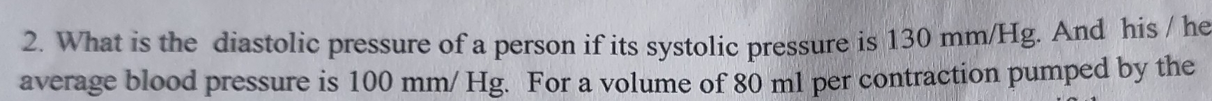 What is the diastolic pressure of a person if its systolic pressure is 130 mm/Hg. And his / he 
average blood pressure is 100 mm/ Hg. For a volume of 80 ml per contraction pumped by the