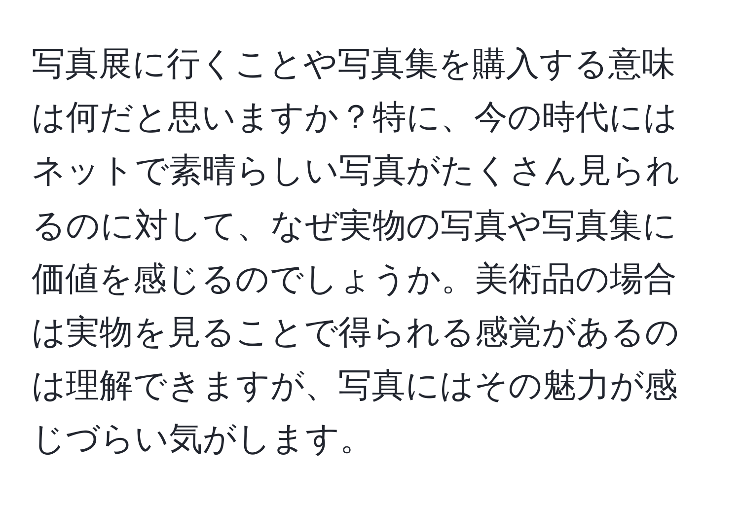 写真展に行くことや写真集を購入する意味は何だと思いますか？特に、今の時代にはネットで素晴らしい写真がたくさん見られるのに対して、なぜ実物の写真や写真集に価値を感じるのでしょうか。美術品の場合は実物を見ることで得られる感覚があるのは理解できますが、写真にはその魅力が感じづらい気がします。