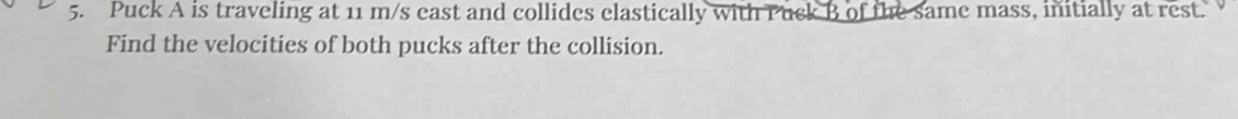 Puck A is traveling at 11 m/s east and collides elastically with Puck B of the same mass, initially at rest. 
Find the velocities of both pucks after the collision.