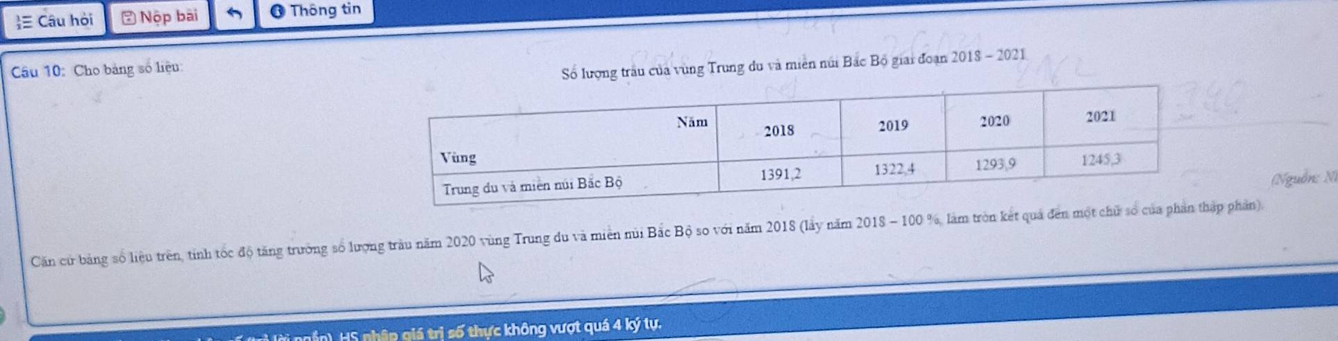 ≡ Câu hỏi * Nộp bài * Thông tin 
Câu 10: Cho bảng số liệu: 
Số lượng trâu của vùng Trung du và miền núi Bắc Bộ giai đoạn 2018 - 2021 
(Nguồn: N) 
Căn cử bảng số liệu trên, tính tốc độ tăng trường số lượng tràu năm 2020 vùng Trung du và miên núi Bắc Bộ so với năm 2018 (lấy năm 2018 - 100 %, làm tròn kết quả đến mộ phần). 
H, HS nhập giá trị số thực không vượt quá 4 ký tự.