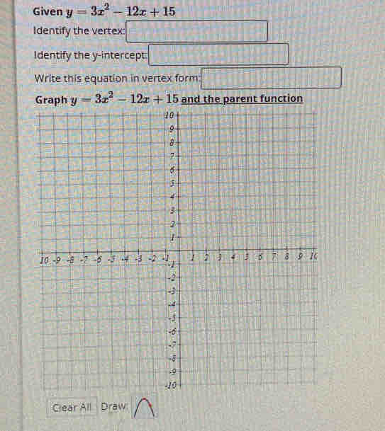 Given y=3x^2-12x+15
Identify the vertex: □ 
Identify the y-intercept. □ 
Write this equation in vertex form □
y=3x^2-12x+15 and the parent function 
Clear All Draw