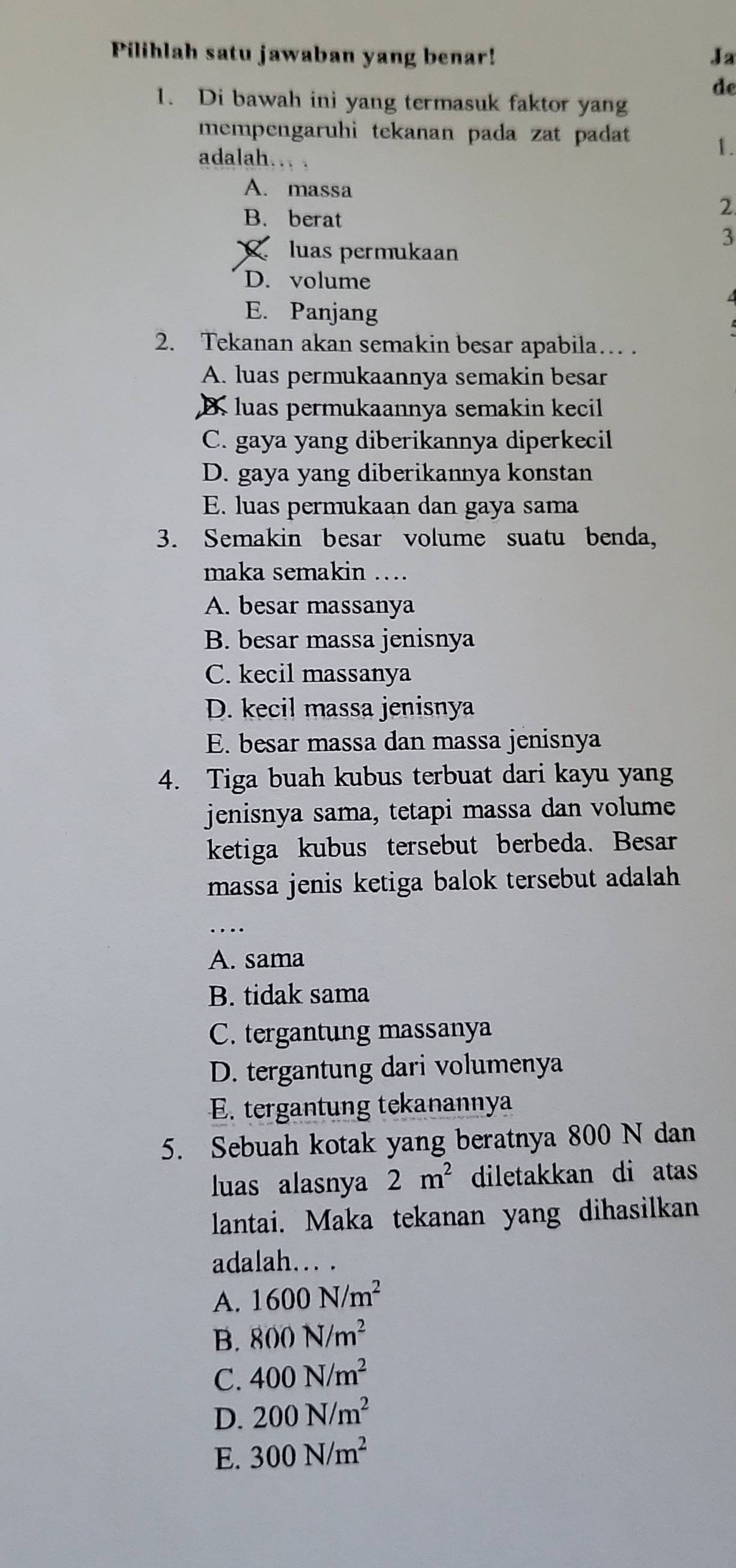 Pilihlah satu jawaban yang benar! Ja
de
1. Di bawah ini yang termasuk faktor yang
mempengaruhi tekanan pada zat padat 
adalah. .
1.
A. massa
B. berat
2
3
、 luas permukaan
D. volume
E. Panjang
2. Tekanan akan semakin besar apabila… .
A. luas permukaannya semakin besar
B. luas permukaannya semakin kecil
C. gaya yang diberikannya diperkecil
D. gaya yang diberikannya konstan
E. luas permukaan dan gaya sama
3. Semakin besar volume suatu benda,
maka semakin ….
A. besar massanya
B. besar massa jenisnya
C. kecil massanya
D. kecil massa jenisnya
E. besar massa dan massa jenisnya
4. Tiga buah kubus terbuat dari kayu yang
jenisnya sama, tetapi massa dan volume
ketiga kubus tersebut berbeda. Besar
massa jenis ketiga balok tersebut adalah 
..
A. sama
B. tidak sama
C. tergantung massanya
D. tergantung dari volumenya
E. tergantung tekanannya
5. Sebuah kotak yang beratnya 800 N dan
luas alasnya 2m^2 diletakkan di atas
lantai. Maka tekanan yang dihasilkan
adalah.. .
A. 1600N/m^2
B. 800N/m^2
C. 400N/m^2
D. 200N/m^2
E. 300N/m^2