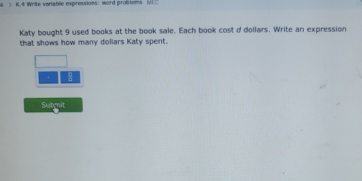 > K.4 Write variable expressions: word problems MEC 
Katy bought 9 used books at the book sale. Each book cost ddollars, Write an expression 
that shows how many dollars Katy spent. 
.  6/8 
Submit