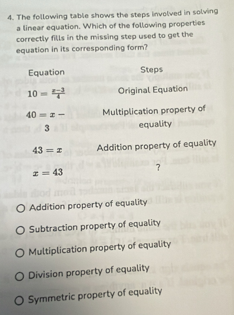 The following table shows the steps involved in solving
a linear equation. Which of the following properties
correctly fills in the missing step used to get the
equation in its corresponding form?
Equation Steps
10= (x-3)/4  Original Equation
40=x- Multiplication property of
3 equality
43=x Addition property of equality
x=43
Addition property of equality
Subtraction property of equality
Multiplication property of equality
Division property of equality
Symmetric property of equality