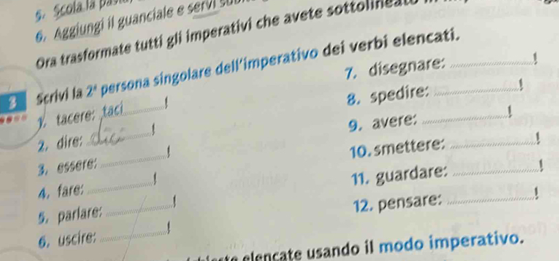 Scola la pasu 
6. Aggiungi il guanciale e servi sub 
Ora trasformate tutti gli imperativi che avete sottol e 
7. disegnare: 
3 Scrivi la 2^x persona singolare dell’imperativo dei verbi elencati. 
tacere:tac_ 1 
8. spedire: 
9. avere: …… 
_ 
2. dire: _1 
10. smettere: … 
3. essere: 
4. fare _1 
11. guardare: 
5. parlare: _1 
12. pensare: 
6. uscire: _1 
e elençate usando il modo imperativo.