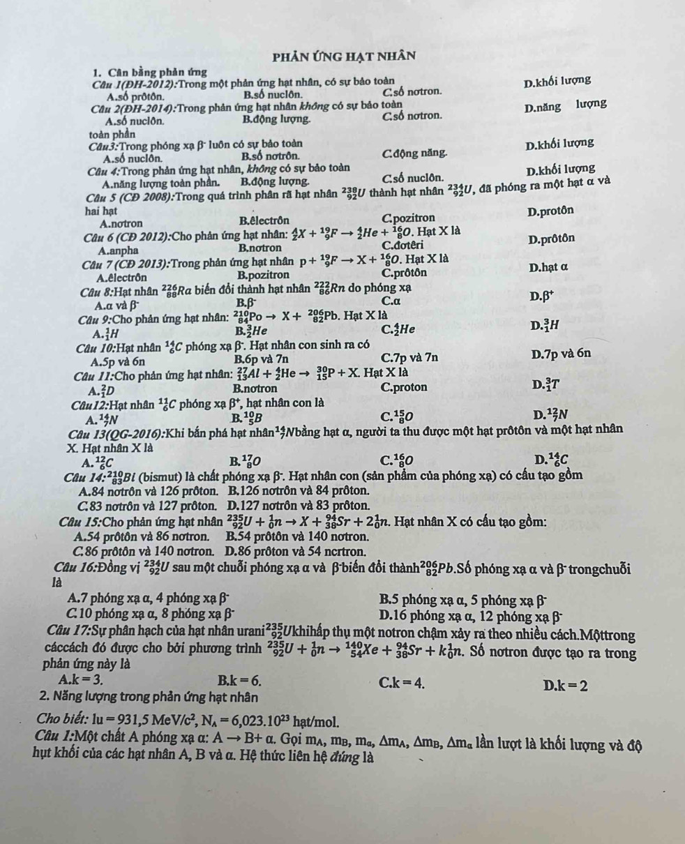 phản ứng hạt nhân
1. Cân bằng phản ứng
Câu 1(ĐH-2012):Trong một phản ứng hạt nhân, có sự bảo toàn
A.số prôtôn. B.số nuclôn. C.số notron. D.khối lượng
Cầu 2(ĐH-2014):Trong phản ứng hạt nhân không có sự bảo toàn
A.só nuciôn B.động lượng. Csố nơtron. D.năng lượng
toàn phần
Cầu3:Trong phóng xạ β luôn có sự bảo toàn
Asó nuciôn. B.số nơtrôn. C. động năng. D.khối lượng
Câu 4:Trong phản ứng hạt nhân, không có sự bảo toàn
A.năng lượng toàn phần. B.động lượng. Csố nuclôn.
Câu 5(CB200 8):Trong quá trình phân rã hạt nhân beginarrayr 238 92endarray U thành hạt nhân ²32U, đã phóng ra một hạt α và D.khối lượng
hai hạt D. protôn
A.notron B.êlectrôn Cpozitron
Câu 6(CP20) (2):Cho phản ứng hạt nhân: _2^(4X+_9^(19)Fto _2^4He+_8^(16)O. Hat * 1a
A.anpha B.notron D.prôtôn
Câu 7 (CĐ 2013 ):Trong phản ứng hạt nhân p+_9^(19)Fto X+_8^(16)O C.dotêri . Hạt X là
A.êlectrôn B.pozitron Č.prôtôn D.hạt α
Câu 8:Hạt nhân beginarray)r 226 88endarray *Ra biến đổi thành hạt nhân ²ổRn do phóng xạ
D.
A.α νà β B.β C.a beta^+
Câu 9:C Cho phản ứng hạt nhân: _(84)^(210)Poto X+_(82)^(206)Pb. Hạt X là
D.
A.H B.He C.He _1^(3H
Câu 10:Hạt nhân _6^(14)C * phóng xạ β . Hạt nhân con sinh ra có
A.5p và 6n B.6p và 7n C.7p và 7n D.7p và 6n
Câu 11:Cho phản ứng hạt nhân: _(13)^(27)Al+_2^4Heto _(15)^(30)P+X. Hạt X là
A. frac 2)1L B.notron C.proton
D. _1^(3T
Câu 12:Ha t nhân _6^(11)C phóng xạ beta ^+) , hạt nhân con là
A. ^14_7N
B 1 B C. _8^((15)O D. frac )7I
Câu 13(QG-2016) 0:Khi bắn phá hạt nhân 1 4/7  *Nbằng hạt α, người ta thu được một hạt prôtôn và một hạt nhân
X. Hạt nhân XIA
A. _6^((12)C B._8^(17)O C. 16 0 D. _6^(14)C
Câu 14:_(83)^(210)Bl (bismut) là chất phóng xạ β-. Hạt nhân con (sản phẩm của phóng xạ) có cấu tạo gồm
A.84 nơtrôn và 126 prôton. B.126 notrôn và 84 prôton.
C83 notrôn và 127 prôton. D.127 nơtrôn và 83 prôton.
Câu 15:Cho phản ứng hạt nhân _(92)^(235)U+_0^1nto X+_(38)^(94)Sr+2_0^1n 2. Hạt nhân X có cấu tạo gồm:
A.54 prôtôn và 86 nơtron. B.54 prôtôn và 140 nơtron.
C.86 prôtôn và 140 nơtron. D.86 prôton và 54 ncrtron.
Câu 16:Đồng beginarray)r 234 ui92 endarray #U sau một chuỗi phóng xạ α và β biến đổi thành beginarrayr 206 82endarray Pb.Số phóng xạ α và β trongchuỗi
là
A.7 phóng xạ α, 4 phóng xạ β B.5 phóng xạ α, 5 phóng xạ β
C  10 phóng xạ α, 8 phóng xạ β D.16 phóng xạ α, 12 phóng xạ β
Câu 17:Su * phân hạch của hạt nhân urani beginarrayr 235 92endarray Ukhihấp thụ một notron chậm xảy ra theo nhiều cách.Mộttrong
cáccách đó được cho bởi phương trình _(92)^(235)U+_0^(1nto _(54)^(140)Xe+_(38)^(94)Sr+k_0^1n. Số nơtron được tạo ra trong
phản ứng này là
A. k=3. B.k=6. C.k=4. D. k=2
2. Năng lượng trong phản ứng hạt nhân
Cho biết: lu=931,5MeV/c^2),N_A=6,023.10^(23) hạt/mol.
Câu 1:Một chất A phóng xạ α: Ato B+alpha Gọi m_A,m_B,m_a,△ m_A,△ m_B,△ m_alpha  llần lượt là khối lượng và độ
hụt khối của các hạt nhân A, B và α. Hệ thức liên hệ đứng là
