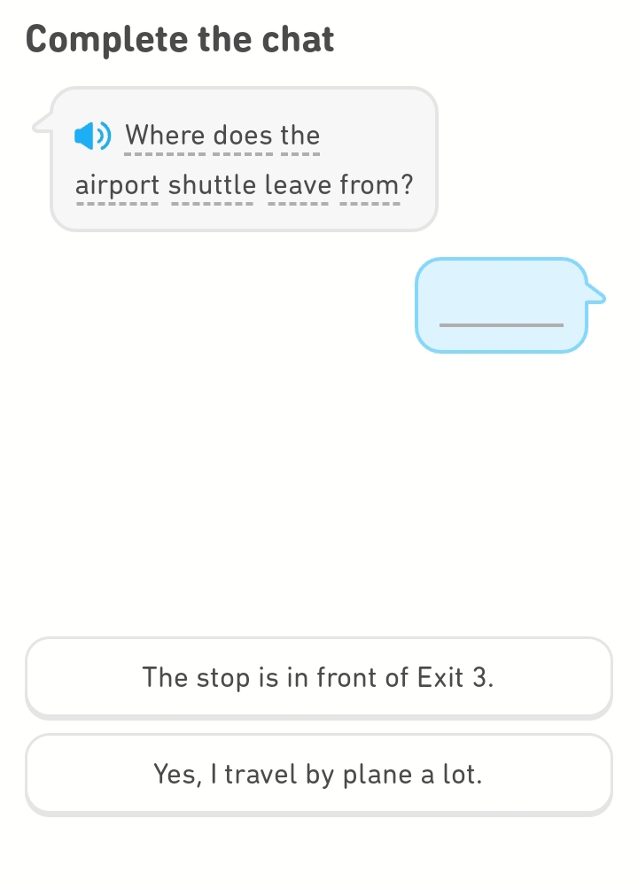 Complete the chat
Where does the
airport shuttle leave from?
_
The stop is in front of Exit 3.
Yes, I travel by plane a lot.