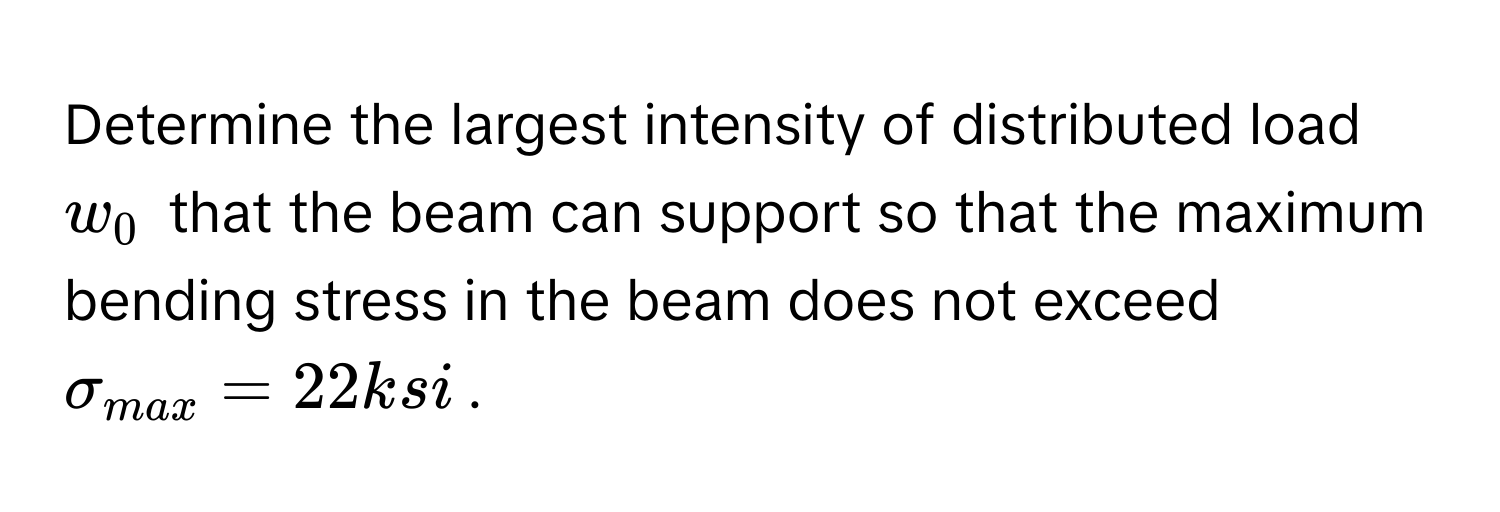 Determine the largest intensity of distributed load $w_0$ that the beam can support so that the maximum bending stress in the beam does not exceed $sigma_max = 22 ksi$.