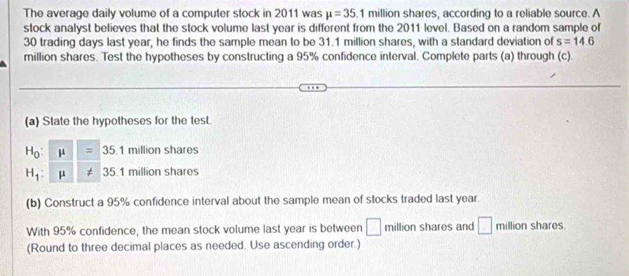 The average daily volume of a computer stock in 2011 was mu =35.1 million shares, according to a reliable source. A 
stock analyst believes that the stock volume last year is different from the 2011 level. Based on a random sample of
30 trading days last year, he finds the sample mean to be 31.1 million shares, with a standard deviation of s=14.6
million shares. Test the hypotheses by constructing a 95% confidence interval. Complete parts (a) through (c). 
(a) State the hypotheses for the test.
H_0:mu =35 1 million shares
H_1 : mu != 35.1 million shares 3
(b) Construct a 95% confidence interval about the sample mean of stocks traded last year. 
With 95% confidence, the mean stock volume last year is between □ million shares and □ million shares. 
(Round to three decimal places as needed. Use ascending order.)