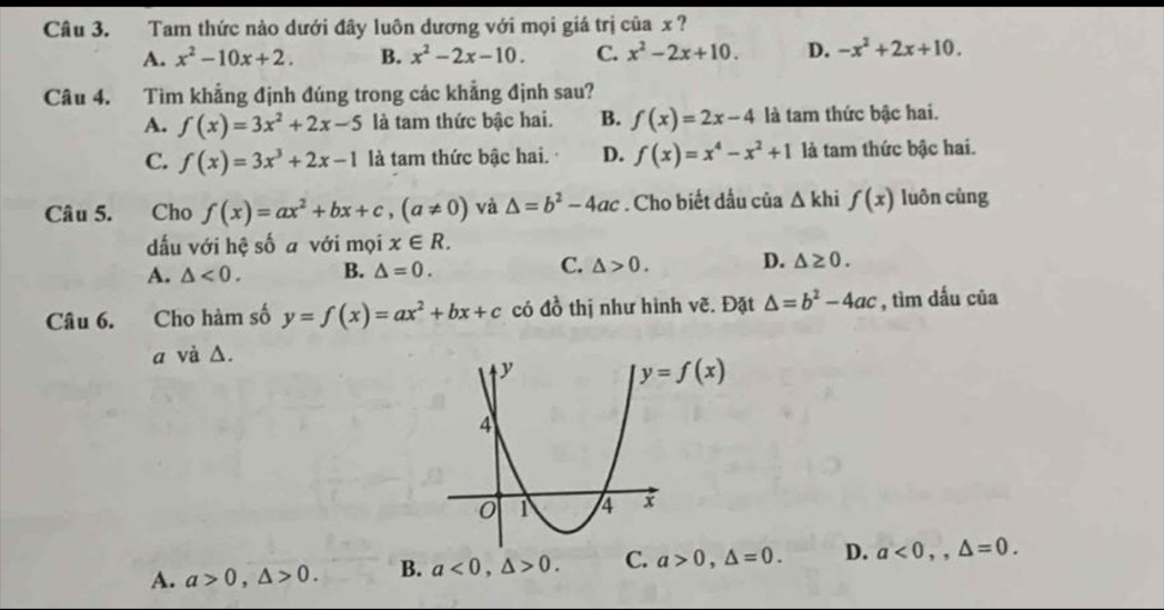 Tam thức nào dưới đây luôn dương với mọi giá trị của x ?
A. x^2-10x+2. B. x^2-2x-10. C. x^2-2x+10. D. -x^2+2x+10.
Câu 4. Tìm khẳng định đúng trong các khẳng định sau?
A. f(x)=3x^2+2x-5 là tam thức bậc hai. B. f(x)=2x-4 là tam thức bậc hai.
C. f(x)=3x^3+2x-1 là tam thức bậc hai. D. f(x)=x^4-x^2+1 là tam thức bậc hai.
Câu 5. Cho f(x)=ax^2+bx+c,(a!= 0) và △ =b^2-4ac. Cho biết dầu của △ kl f(x) luôn cùng
dấu với hệ số a với mọi x∈ R.
A. △ <0. B. △ =0. C. △ >0. D. △ ≥ 0.
Câu 6. Cho hàm số y=f(x)=ax^2+bx+c có đồ thị như hình vẽ. Đặt △ =b^2-4ac , tìm dấu của
a và Δ.
A. a>0,△ >0. B. a<0,△ >0. C. a>0,△ =0. D. a<0,,△ =0.