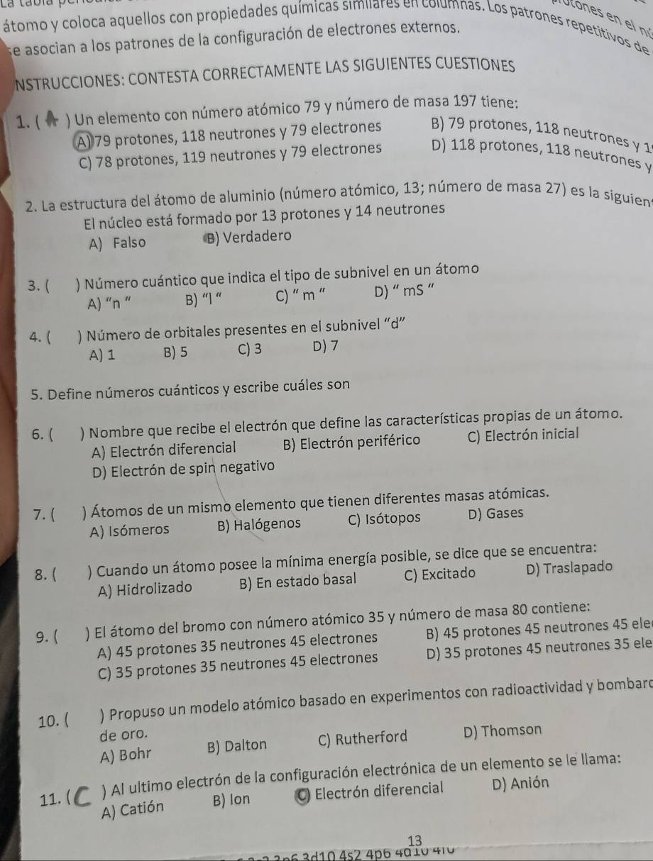 La tabia
Ulones en e n
átomo y coloca aquellos con propiedades químicas similares en columnas. Los patrones repetitivos de
se asocian a los patrones de la configuración de electrones externos.
NSTRUCCIONES: CONTESTA CORRECTAMENTE LAS SIGUIENTES CUESTIONES
1. ( ) Un elemento con número atómico 79 y número de masa 197 tiene:
A) 79 protones, 118 neutrones y 79 electrones B) 79 protones, 118 neutrones y 1
C) 78 protones, 119 neutrones y 79 electrones D) 118 protones, 118 neutrones y
2. La estructura del átomo de aluminio (número atómico, 13; número de masa 27) es la siguien
El núcleo está formado por 13 protones y 14 neutrones
A) Falso B) Verdadero
3. ( ) Número cuántico que indica el tipo de subnivel en un átomo
A) “n “ B) “l “ C) “ m “ D) “ mS “
4. ( ) Número de orbitales presentes en el subnivel “d”
A) 1 B) 5 C)3 D) 7
5. Define números cuánticos y escribe cuáles son
6. ( ) Nombre que recibe el electrón que define las características propias de un átomo.
A) Electrón diferencial B) Electrón periférico C) Electrón inicial
D) Electrón de spin negativo
7. ( ) Átomos de un mismo elemento que tienen diferentes masas atómicas.
A) Isómeros B) Halógenos C) Isótopos D) Gases
8. ( ) Cuando un átomo posee la mínima energía posible, se dice que se encuentra:
A) Hidrolizado B) En estado basal C) Excitado D) Traslapado
9. ( ) El átomo del bromo con número atómico 35 y número de masa 80 contiene:
A) 45 protones 35 neutrones 45 electrones B) 45 protones 45 neutrones 45 ele
C) 35 protones 35 neutrones 45 electrones D) 35 protones 45 neutrones 35 ele
10. (  ) Propuso un modelo atómico basado en experimentos con radioactividad y bombard
de oro. D) Thomson
A) Bohr B) Dalton C) Rutherford
11. ( ) AI ultimo electrón de la configuración electrónica de un elemento se le llama:
A) Catión B) lon  Electrón diferencial D) Anión
13
*     d 0 4s2 4p6 4d 1 0 410