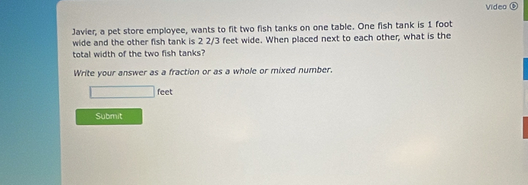 Video ⑥ 
Javier, a pet store employee, wants to fit two fish tanks on one table. One fish tank is 1 foot
wide and the other fish tank is 2 2/3 feet wide. When placed next to each other, what is the 
total width of the two fish tanks? 
Write your answer as a fraction or as a whole or mixed number.
feet
Submit